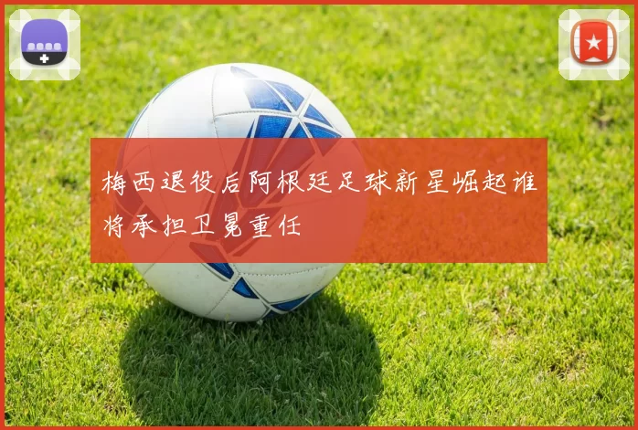 梅西退役后阿根廷足球新星崛起谁将承担卫冕重任