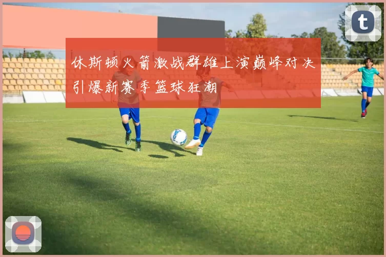 休斯顿火箭激战群雄上演巅峰对决引爆新赛季篮球狂潮