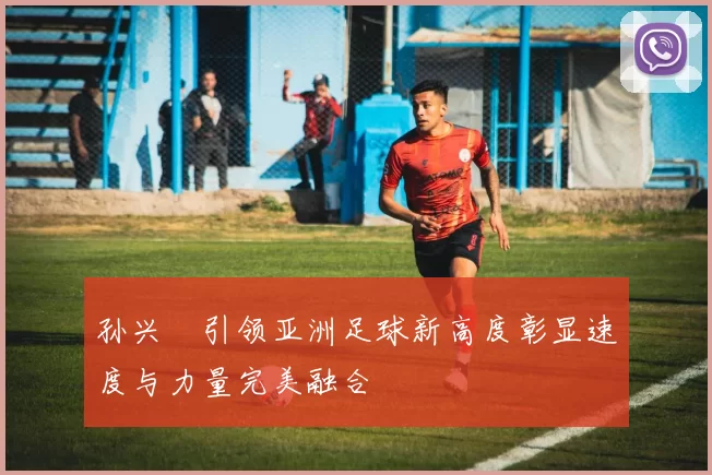 孙兴慜引领亚洲足球新高度彰显速度与力量完美融合