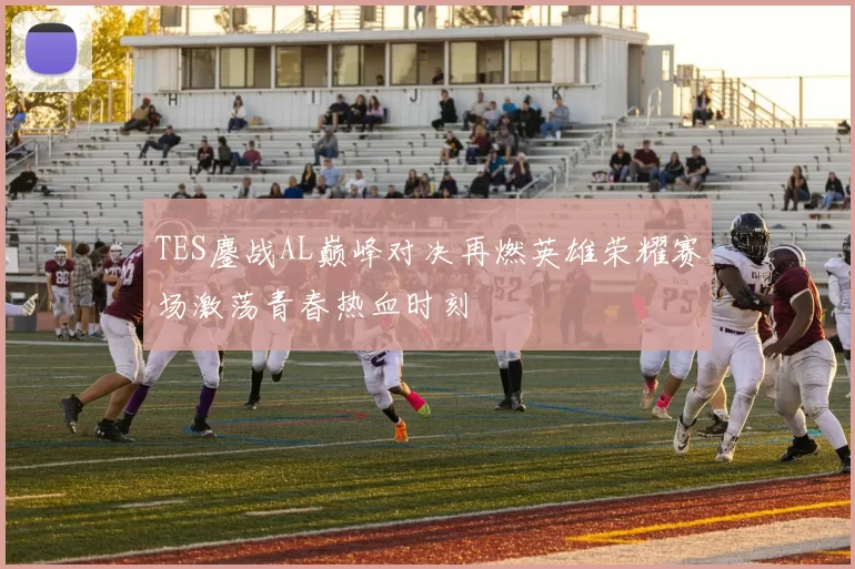 TES鏖战AL巅峰对决再燃英雄荣耀赛场激荡青春热血时刻