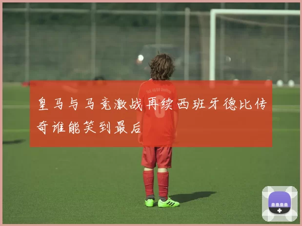 皇马与马竞激战再续西班牙德比传奇谁能笑到最后