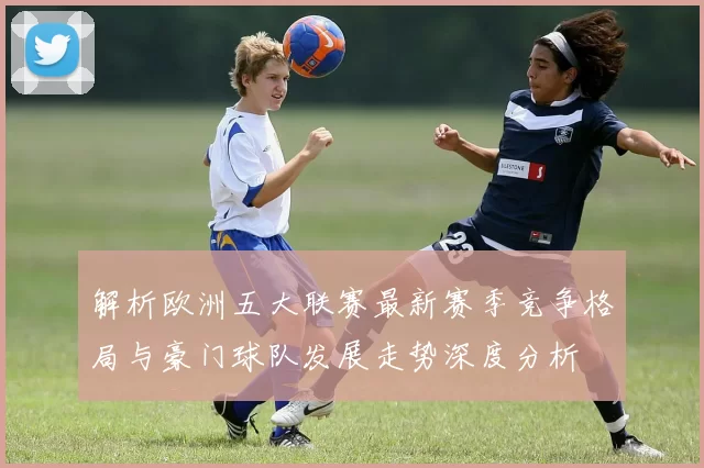 解析欧洲五大联赛最新赛季竞争格局与豪门球队发展走势深度分析