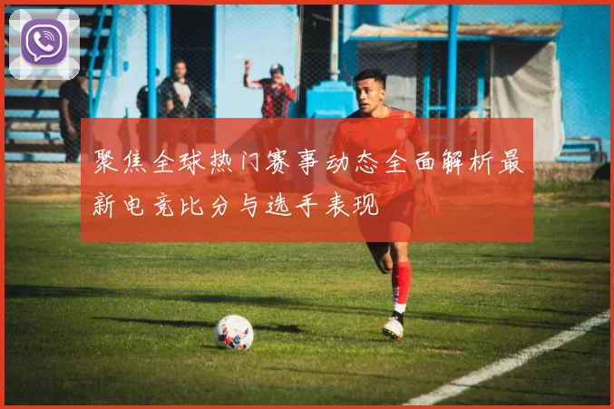 聚焦全球热门赛事动态全面解析最新电竞比分与选手表现