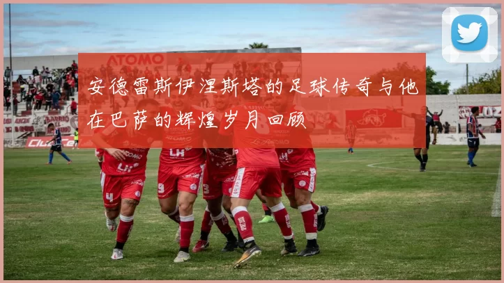 安德雷斯伊涅斯塔的足球传奇与他在巴萨的辉煌岁月回顾