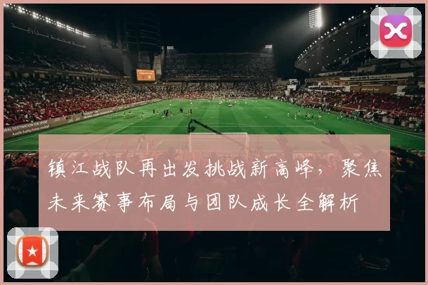 镇江战队再出发挑战新高峰，聚焦未来赛事布局与团队成长全解析