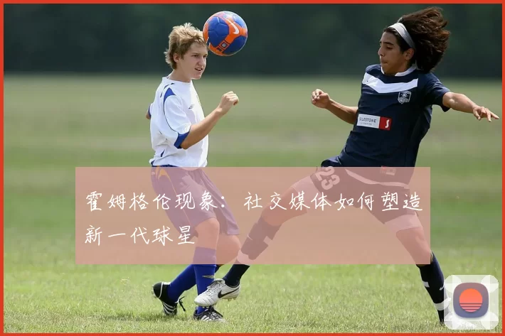 霍姆格伦现象：社交媒体如何塑造新一代球星