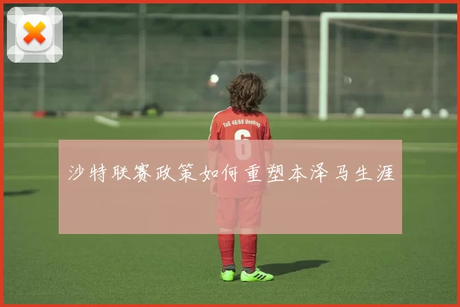 沙特联赛政策如何重塑本泽马生涯