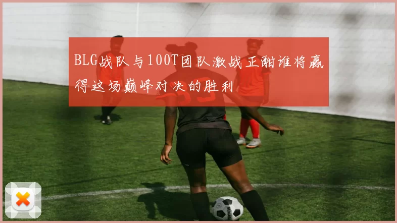 BLG战队与100T团队激战正酣谁将赢得这场巅峰对决的胜利