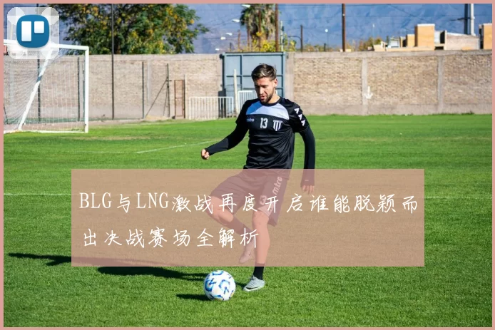 BLG与LNG激战再度开启谁能脱颖而出决战赛场全解析