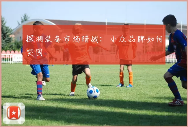 探洞装备市场暗战：小众品牌如何突围