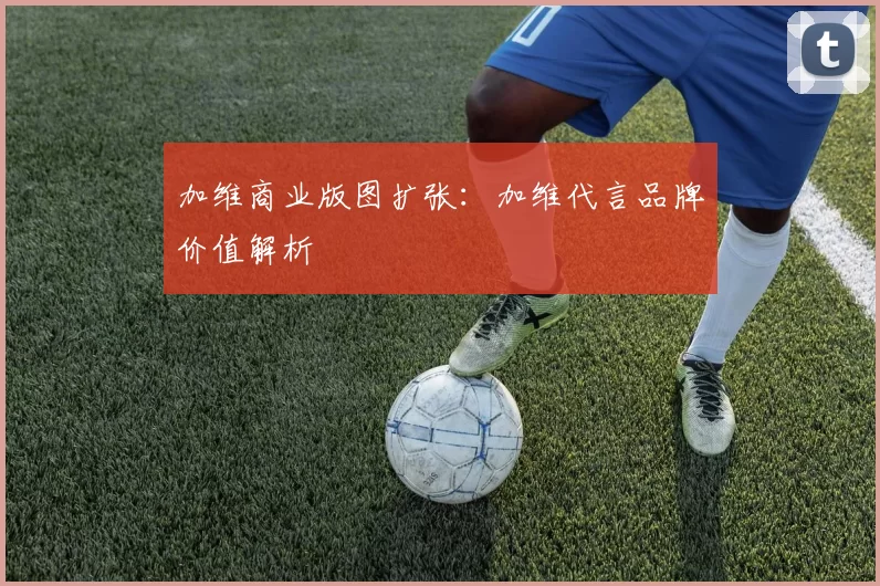 加维商业版图扩张：加维代言品牌价值解析